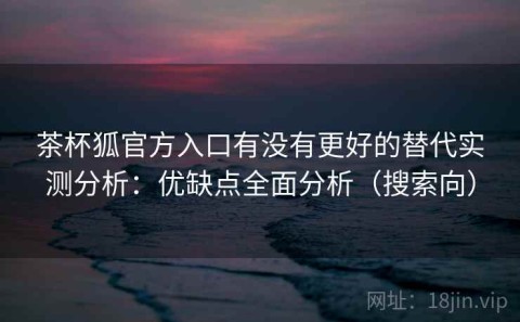 茶杯狐官方入口有没有更好的替代实测分析：优缺点全面分析（搜索向）
