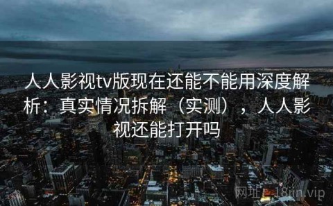 人人影视tv版现在还能不能用深度解析：真实情况拆解（实测），人人影视还能打开吗