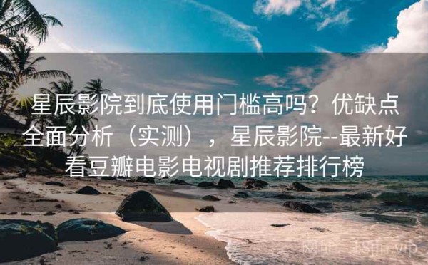 星辰影院到底使用门槛高吗？优缺点全面分析（实测），星辰影院--最新好看豆瓣电影电视剧推荐排行榜