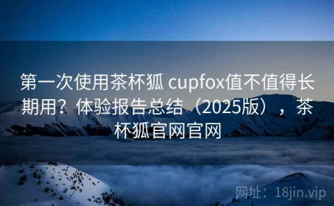 第一次使用茶杯狐 cupfox值不值得长期用？体验报告总结（2025版），茶杯狐官网官网