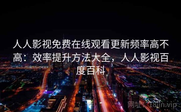 人人影视免费在线观看更新频率高不高：效率提升方法大全，人人影视百度百科