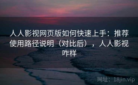 人人影视网页版如何快速上手：推荐使用路径说明（对比后），人人影视咋样