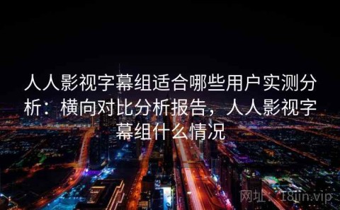 人人影视字幕组适合哪些用户实测分析：横向对比分析报告，人人影视字幕组什么情况