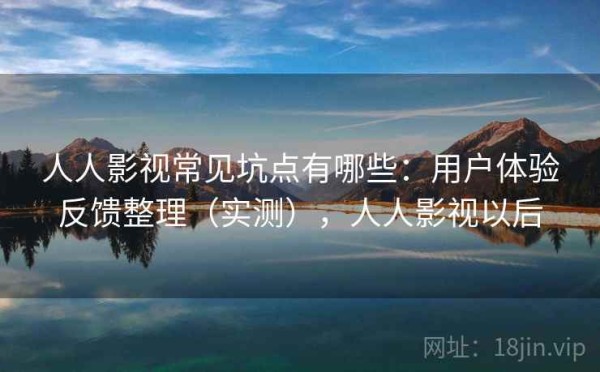 人人影视常见坑点有哪些：用户体验反馈整理（实测），人人影视以后