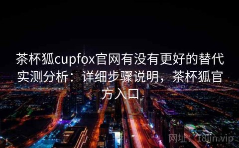 茶杯狐cupfox官网有没有更好的替代实测分析：详细步骤说明，茶杯狐官方入口