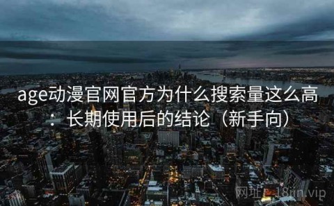 age动漫官网官方为什么搜索量这么高：长期使用后的结论（新手向）