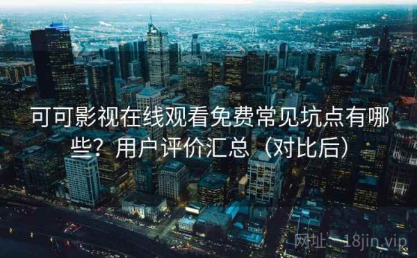 可可影视在线观看免费常见坑点有哪些？用户评价汇总（对比后）