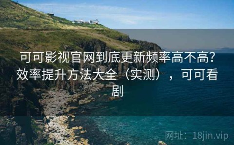 可可影视官网到底更新频率高不高？效率提升方法大全（实测），可可看剧