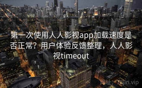 第一次使用人人影视app加载速度是否正常？用户体验反馈整理，人人影视timeout