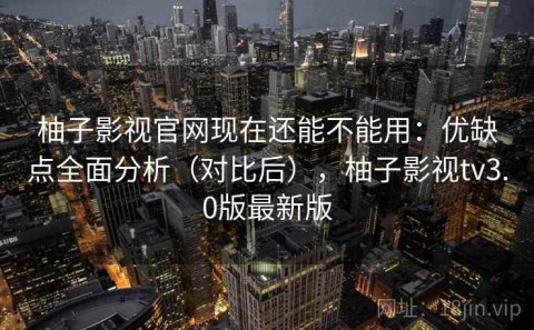 柚子影视官网现在还能不能用：优缺点全面分析（对比后），柚子影视tv3.0版最新版
