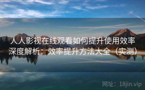 人人影视在线观看如何提升使用效率深度解析：效率提升方法大全（实测）