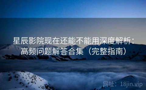 星辰影院现在还能不能用深度解析：高频问题解答合集（完整指南）