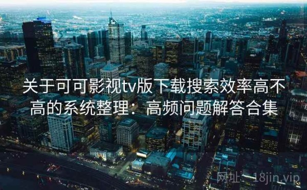 关于可可影视tv版下载搜索效率高不高的系统整理：高频问题解答合集