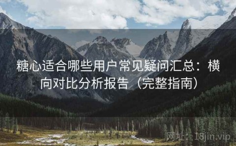 糖心适合哪些用户常见疑问汇总：横向对比分析报告（完整指南）