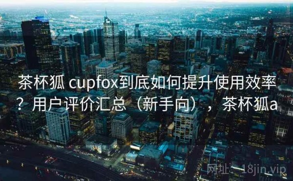 茶杯狐 cupfox到底如何提升使用效率？用户评价汇总（新手向），茶杯狐a