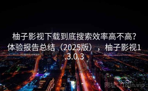 柚子影视下载到底搜索效率高不高？体验报告总结（2025版），柚子影视1.3.0.3