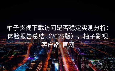 柚子影视下载访问是否稳定实测分析：体验报告总结（2025版），柚子影视客户端-官网