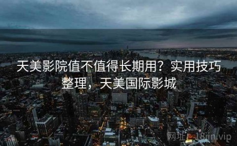 天美影院值不值得长期用？实用技巧整理，天美国际影城