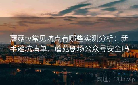 蘑菇tv常见坑点有哪些实测分析：新手避坑清单，蘑菇剧场公众号安全吗