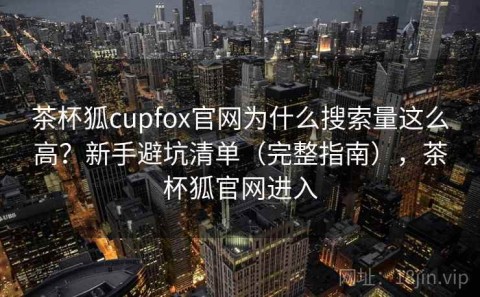 茶杯狐cupfox官网为什么搜索量这么高？新手避坑清单（完整指南），茶杯狐官网进入