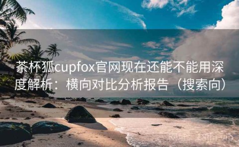 茶杯狐cupfox官网现在还能不能用深度解析：横向对比分析报告（搜索向）