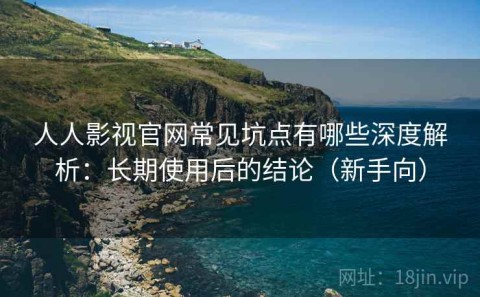 人人影视官网常见坑点有哪些深度解析：长期使用后的结论（新手向）