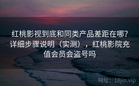 红桃影视到底和同类产品差距在哪？详细步骤说明（实测），红桃影院充值会员会盗号吗