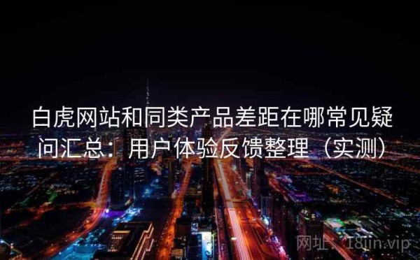 白虎网站和同类产品差距在哪常见疑问汇总：用户体验反馈整理（实测）