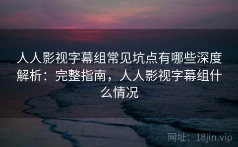 人人影视字幕组常见坑点有哪些深度解析：完整指南，人人影视字幕组什么情况