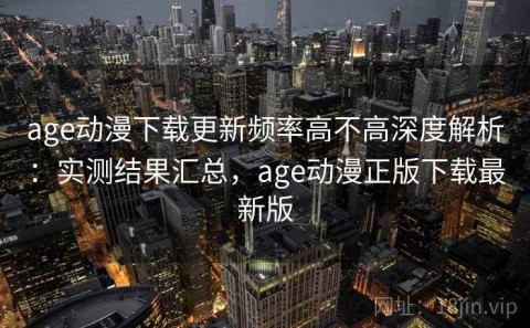 age动漫下载更新频率高不高深度解析：实测结果汇总，age动漫正版下载最新版