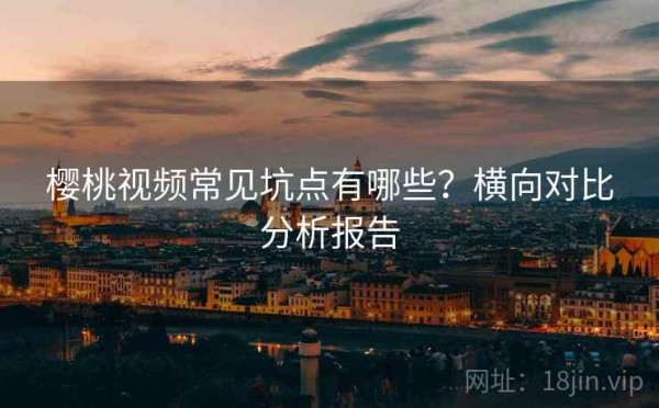 樱桃视频常见坑点有哪些？横向对比分析报告