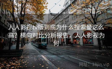 人人影视tv版到底为什么搜索量这么高？横向对比分析报告，人人影视为何