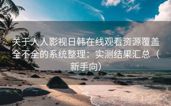 关于人人影视日韩在线观看资源覆盖全不全的系统整理：实测结果汇总（新手向）