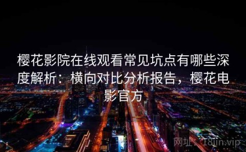 樱花影院在线观看常见坑点有哪些深度解析：横向对比分析报告，樱花电影官方