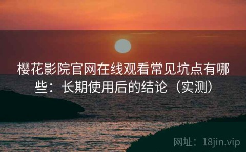 樱花影院官网在线观看常见坑点有哪些：长期使用后的结论（实测）