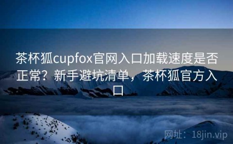 茶杯狐cupfox官网入口加载速度是否正常？新手避坑清单，茶杯狐官方入口