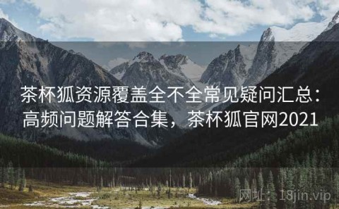 茶杯狐资源覆盖全不全常见疑问汇总：高频问题解答合集，茶杯狐官网2021