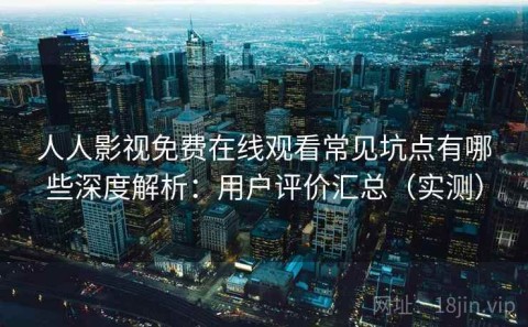 人人影视免费在线观看常见坑点有哪些深度解析：用户评价汇总（实测）