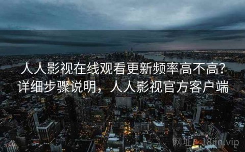人人影视在线观看更新频率高不高？详细步骤说明，人人影视官方客户端