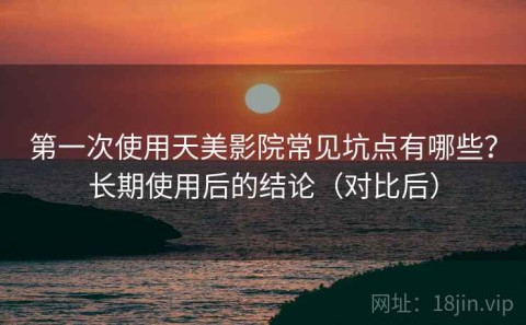 第一次使用天美影院常见坑点有哪些？长期使用后的结论（对比后）