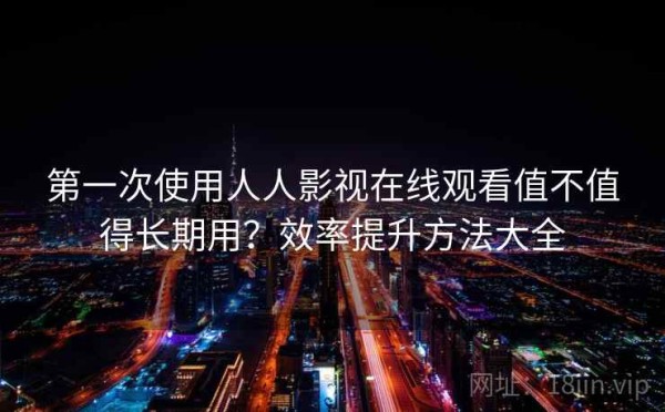 第一次使用人人影视在线观看值不值得长期用？效率提升方法大全