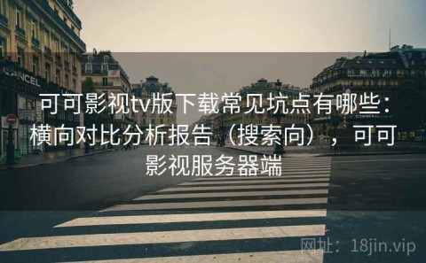 可可影视tv版下载常见坑点有哪些：横向对比分析报告（搜索向），可可影视服务器端