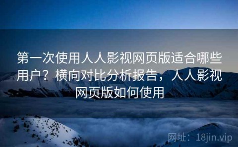 第一次使用人人影视网页版适合哪些用户？横向对比分析报告，人人影视网页版如何使用