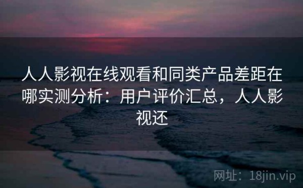 人人影视在线观看和同类产品差距在哪实测分析：用户评价汇总，人人影视还