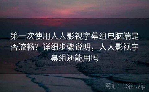 第一次使用人人影视字幕组电脑端是否流畅？详细步骤说明，人人影视字幕组还能用吗