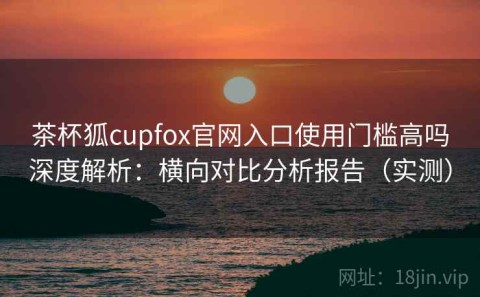 茶杯狐cupfox官网入口使用门槛高吗深度解析：横向对比分析报告（实测）