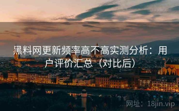 黑料网更新频率高不高实测分析：用户评价汇总（对比后）