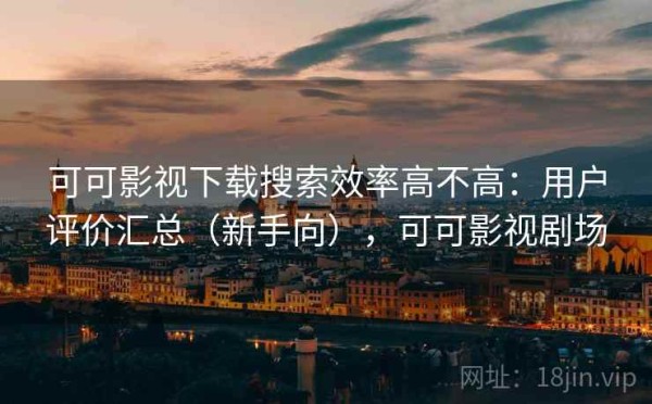 可可影视下载搜索效率高不高：用户评价汇总（新手向），可可影视剧场