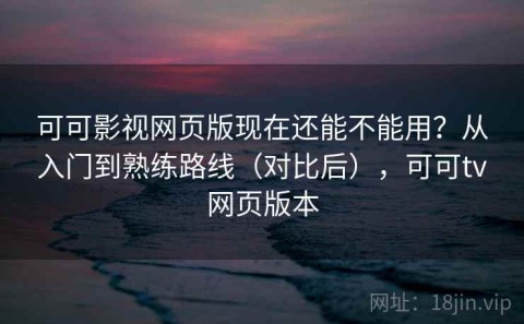 可可影视网页版现在还能不能用？从入门到熟练路线（对比后），可可tv网页版本