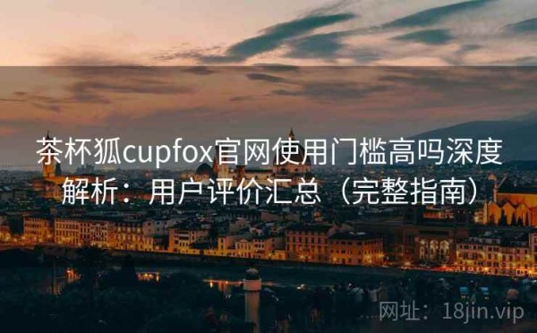 茶杯狐cupfox官网使用门槛高吗深度解析：用户评价汇总（完整指南）